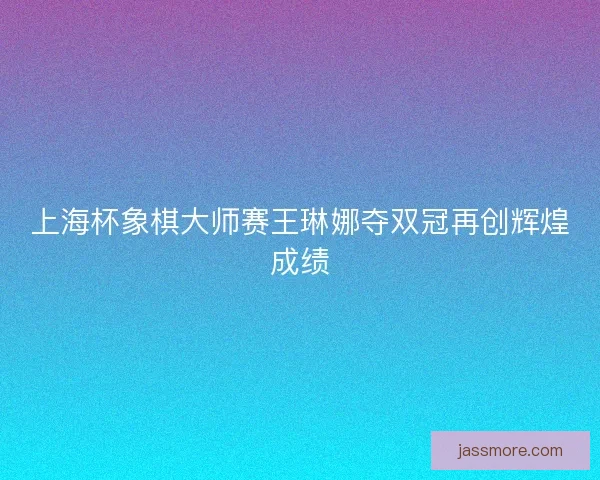 上海杯象棋大师赛王琳娜夺双冠再创辉煌成绩