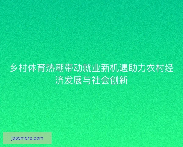 乡村体育热潮带动就业新机遇助力农村经济发展与社会创新