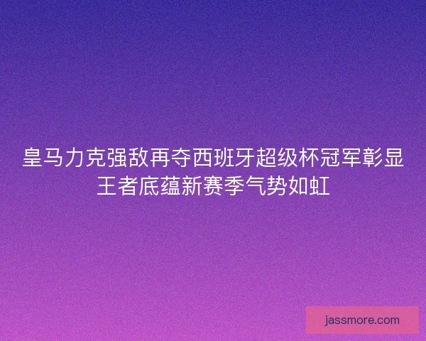 皇马力克强敌再夺西班牙超级杯冠军彰显王者底蕴新赛季气势如虹
