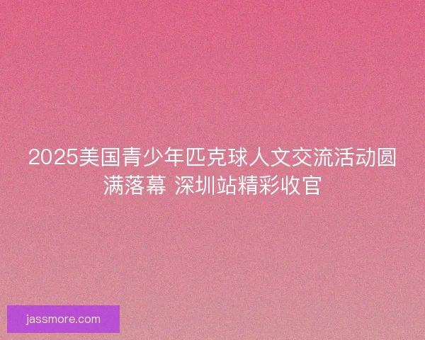 2025美国青少年匹克球人文交流活动圆满落幕 深圳站精彩收官