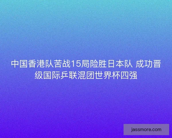 中国香港队苦战15局险胜日本队 成功晋级国际乒联混团世界杯四强