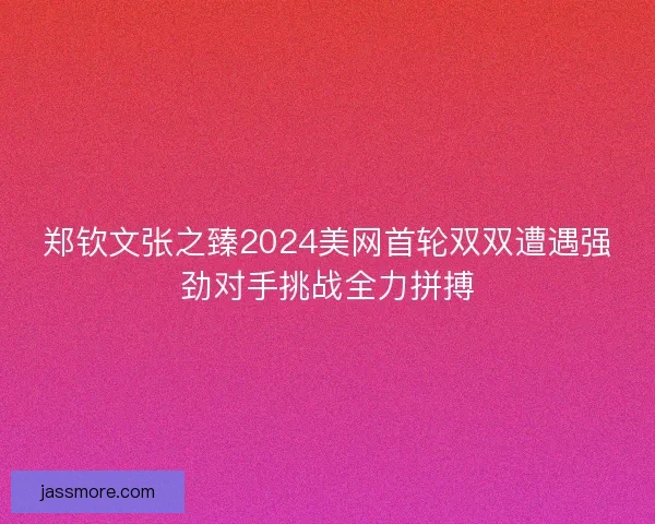 郑钦文张之臻2024美网首轮双双遭遇强劲对手挑战全力拼搏