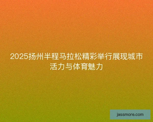 2025扬州半程马拉松精彩举行展现城市活力与体育魅力