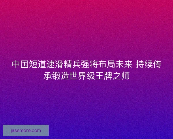 中国短道速滑精兵强将布局未来 持续传承锻造世界级王牌之师