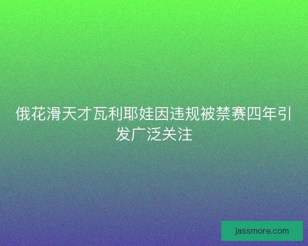 俄花滑天才瓦利耶娃因违规被禁赛四年引发广泛关注