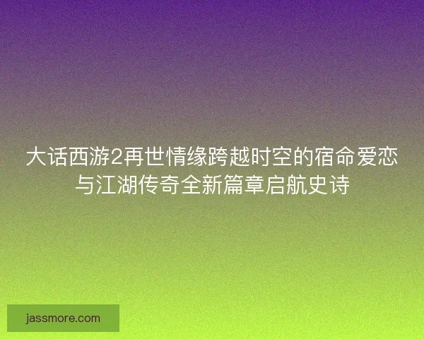 大话西游2再世情缘跨越时空的宿命爱恋与江湖传奇全新篇章启航史诗