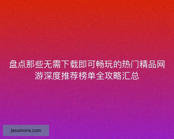 盘点那些无需下载即可畅玩的热门精品网游深度推荐榜单全攻略汇总