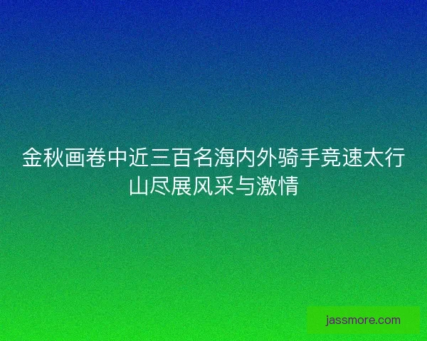 金秋画卷中近三百名海内外骑手竞速太行山尽展风采与激情