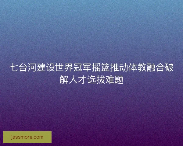七台河建设世界冠军摇篮推动体教融合破解人才选拔难题