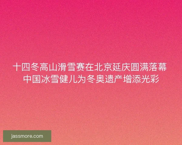 十四冬高山滑雪赛在北京延庆圆满落幕 中国冰雪健儿为冬奥遗产增添光彩