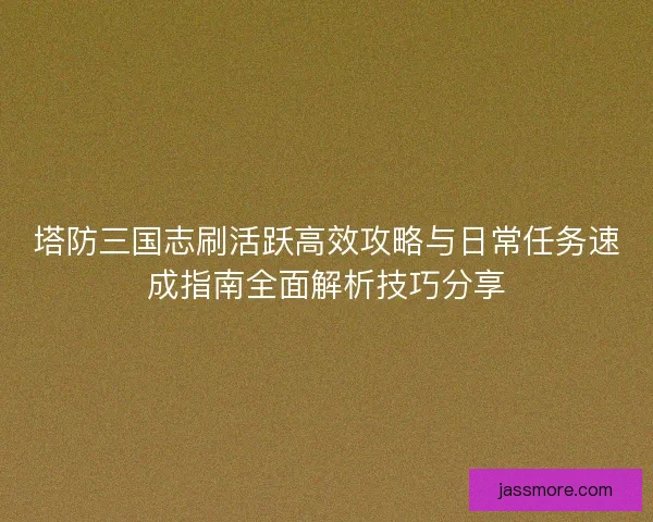 塔防三国志刷活跃高效攻略与日常任务速成指南全面解析技巧分享