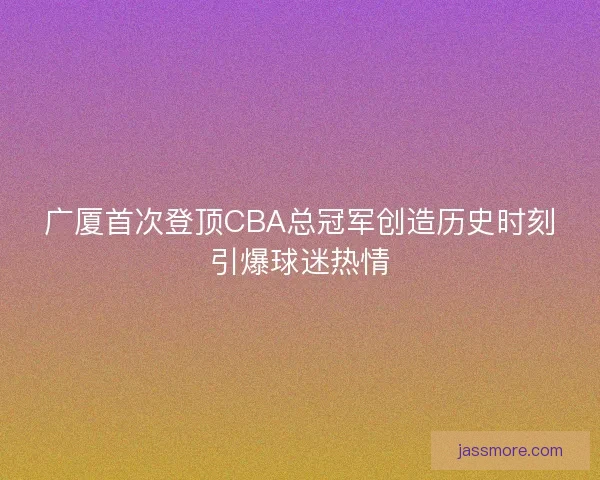 广厦首次登顶CBA总冠军创造历史时刻引爆球迷热情