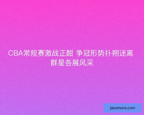CBA常规赛激战正酣 争冠形势扑朔迷离 群星各展风采 CBA常规赛激战正酣 争冠形势扑朔迷离 群星各展风采