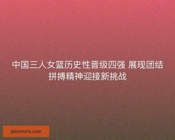中国三人女篮历史性晋级四强 展现团结拼搏精神迎接新挑战