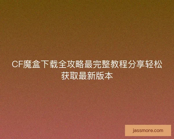 CF魔盒下载全攻略最完整教程分享轻松获取最新版本 CF魔盒下载全攻略最完整教程分享轻松获取最新版本