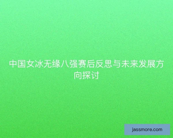 中国女冰无缘八强赛后反思与未来发展方向探讨 中国女冰无缘八强赛后反思与未来发展方向探讨