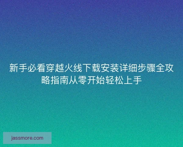 新手必看穿越火线下载安装详细步骤全攻略指南从零开始轻松上手