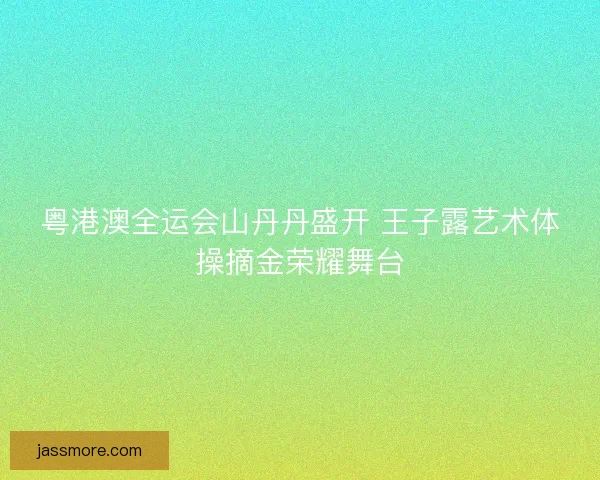 粤港澳全运会山丹丹盛开 王子露艺术体操摘金荣耀舞台