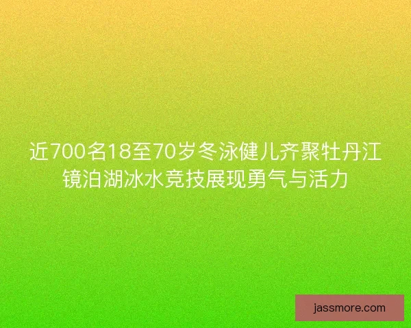 近700名18至70岁冬泳健儿齐聚牡丹江镜泊湖冰水竞技展现勇气与活力