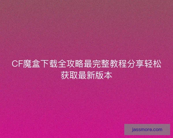 CF魔盒下载全攻略最完整教程分享轻松获取最新版本