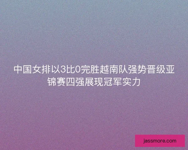 中国女排以3比0完胜越南队强势晋级亚锦赛四强展现冠军实力