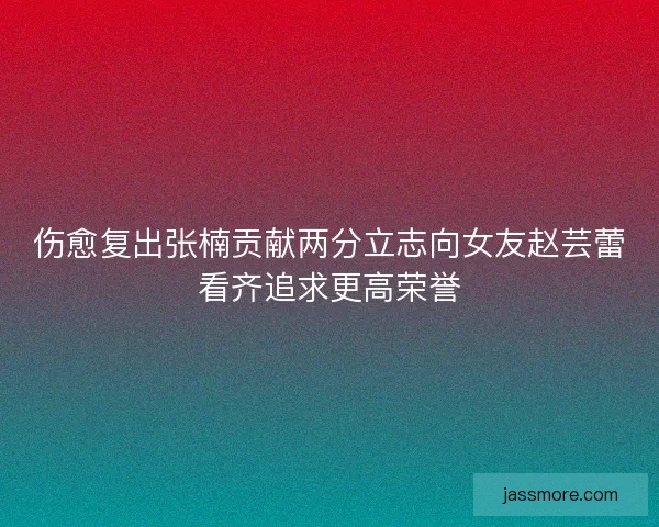 伤愈复出张楠贡献两分立志向女友赵芸蕾看齐追求更高荣誉