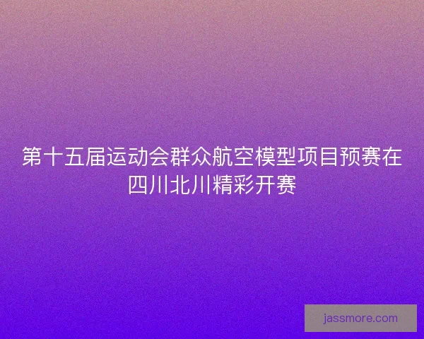 第十五届运动会群众航空模型项目预赛在四川北川精彩开赛