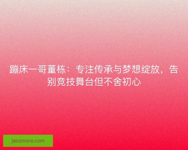 蹦床一哥董栋：专注传承与梦想绽放，告别竞技舞台但不舍初心