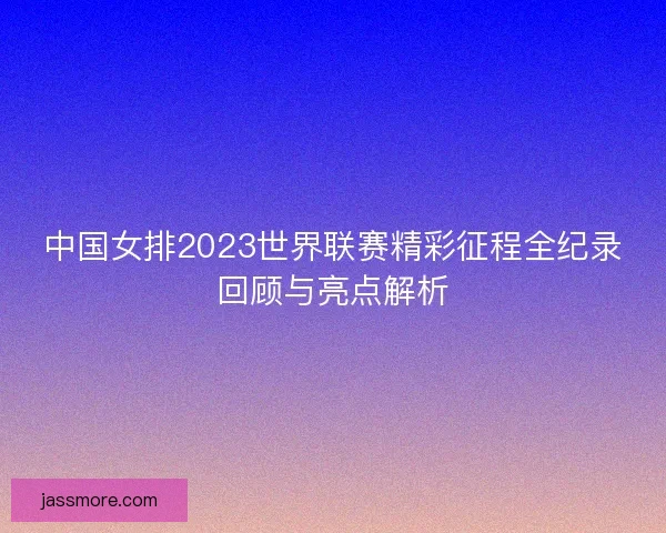 中国女排2023世界联赛精彩征程全纪录回顾与亮点解析