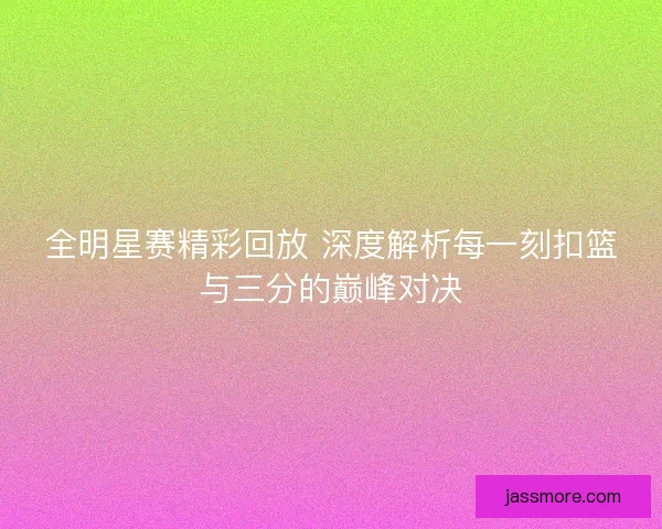 全明星赛精彩回放 深度解析每一刻扣篮与三分的巅峰对决 全明星赛精彩回放 深度解析每一刻扣篮与三分的巅峰对决