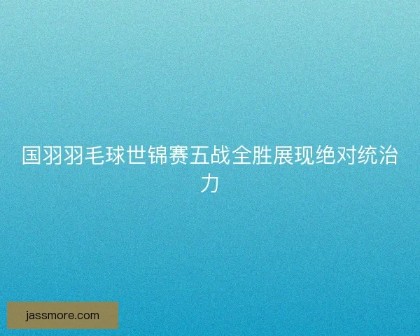 国羽羽毛球世锦赛五战全胜展现绝对统治力 国羽羽毛球世锦赛五战全胜展现绝对统治力