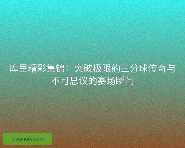 库里精彩集锦：突破极限的三分球传奇与不可思议的赛场瞬间
